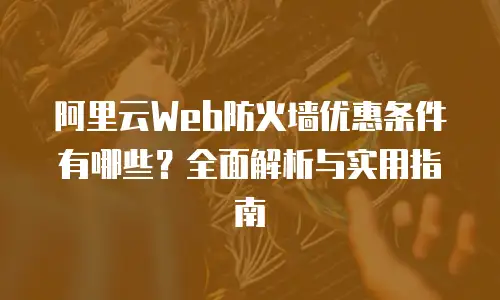 阿里云Web防火墙优惠条件有哪些？全面解析与实用指南