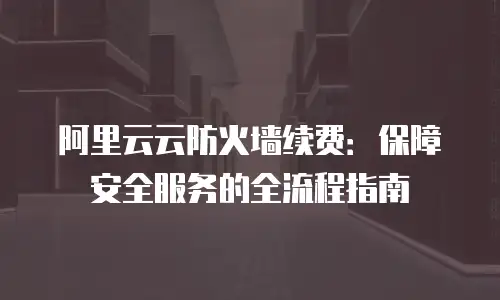 阿里云云防火墙续费：保障安全服务的全流程指南