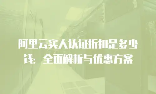 阿里云实人认证折扣是多少钱：全面解析与优惠方案