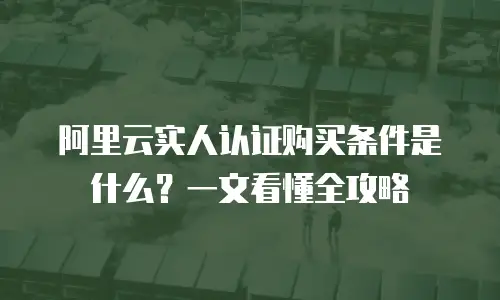 阿里云实人认证购买条件是什么？一文看懂全攻略