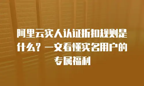 阿里云实人认证折扣规则是什么？一文看懂实名用户的专属福利