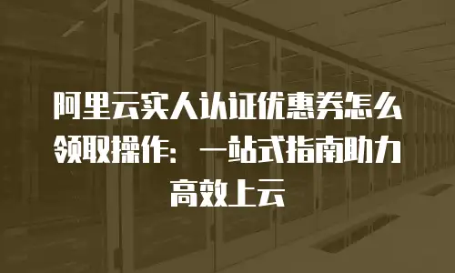 阿里云实人认证优惠券怎么领取操作：一站式指南助力高效上云