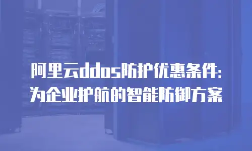 阿里云ddos防护优惠条件：为企业护航的智能防御方案