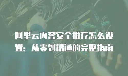 阿里云内容安全推荐怎么设置：从零到精通的完整指南