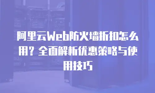 阿里云Web防火墙折扣怎么用？全面解析优惠策略与使用技巧