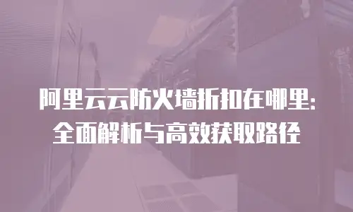 阿里云云防火墙折扣在哪里：全面解析与高效获取路径