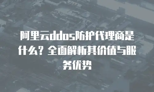 阿里云ddos防护代理商是什么？全面解析其价值与服务优势