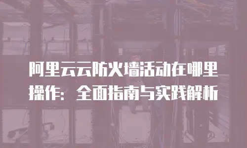 阿里云云防火墙活动在哪里操作：全面指南与实践解析