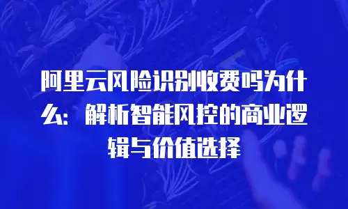 阿里云风险识别收费吗为什么：解析智能风控的商业逻辑与价值选择