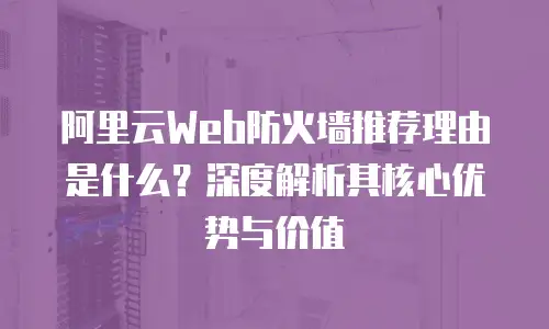 阿里云Web防火墙推荐理由是什么？深度解析其核心优势与价值
