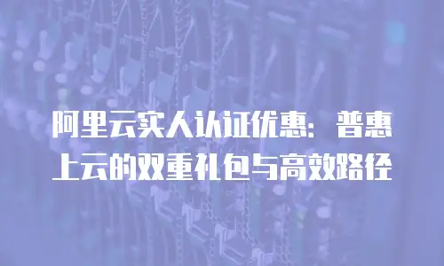 阿里云实人认证优惠：普惠上云的双重礼包与高效路径