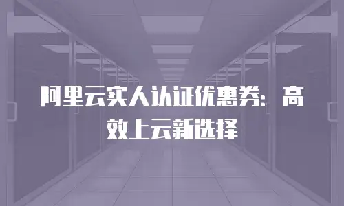 阿里云实人认证优惠券：高效上云新选择