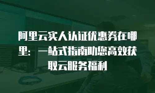 阿里云实人认证优惠券在哪里：一站式指南助您高效获取云服务福利