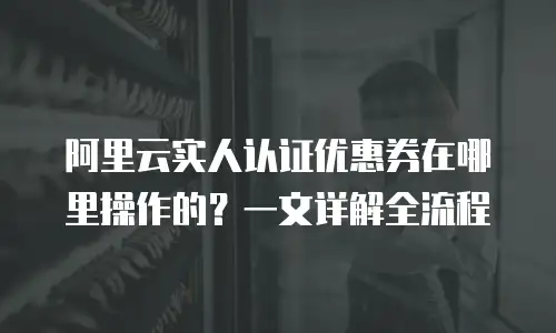 阿里云实人认证优惠券在哪里操作的？一文详解全流程