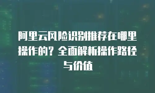 阿里云风险识别推荐在哪里操作的？全面解析操作路径与价值