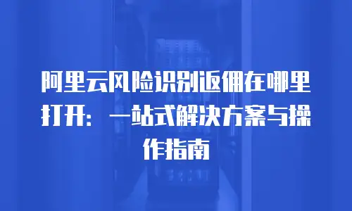 阿里云风险识别返佣在哪里打开：一站式解决方案与操作指南
