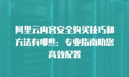 阿里云内容安全购买技巧和方法有哪些：专业指南助您高效配置