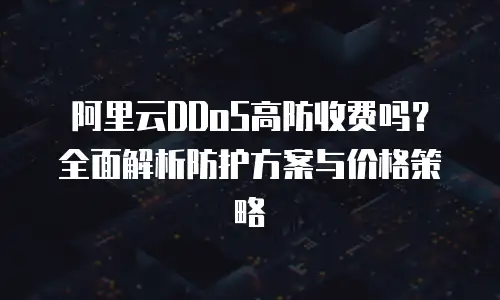 阿里云DDoS高防收费吗？全面解析防护方案与价格策略