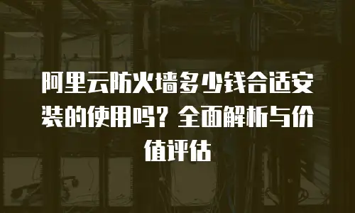 阿里云防火墙多少钱合适安装的使用吗？全面解析与价值评估
