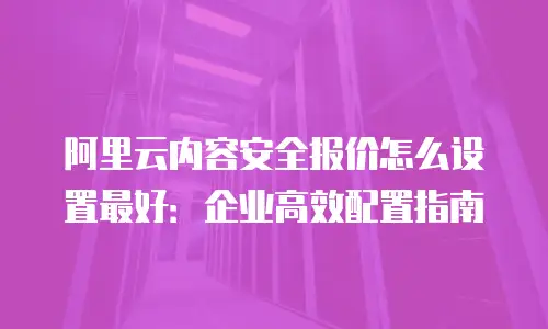 阿里云内容安全报价怎么设置最好：企业高效配置指南