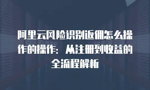 阿里云风险识别返佣怎么操作的操作：从注册到收益的全流程解析