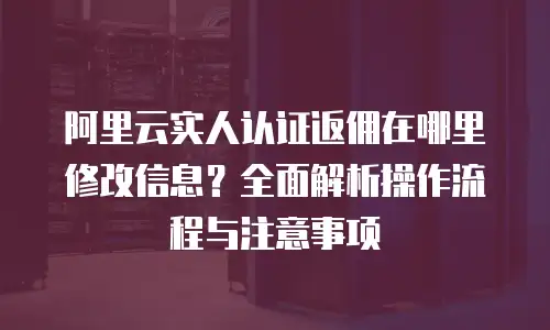 阿里云实人认证返佣在哪里修改信息？全面解析操作流程与注意事项