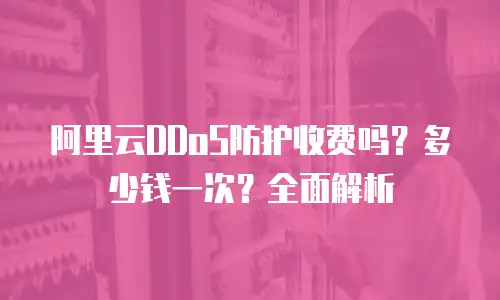 阿里云DDoS防护收费吗？多少钱一次？全面解析