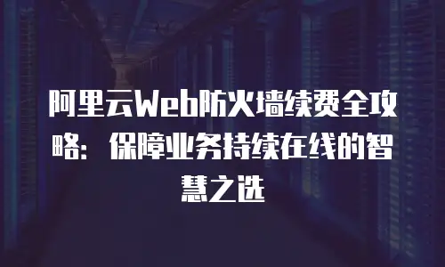 阿里云Web防火墙续费全攻略：保障业务持续在线的智慧之选