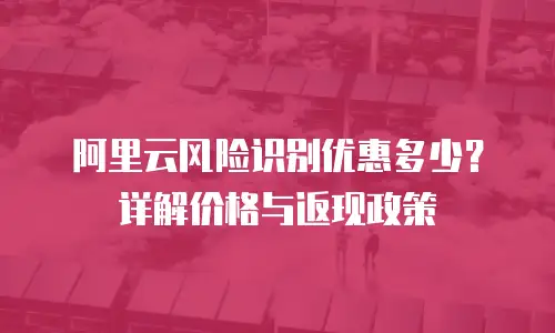阿里云风险识别优惠多少？详解价格与返现政策