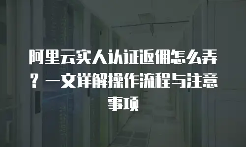 阿里云实人认证返佣怎么弄？一文详解操作流程与注意事项