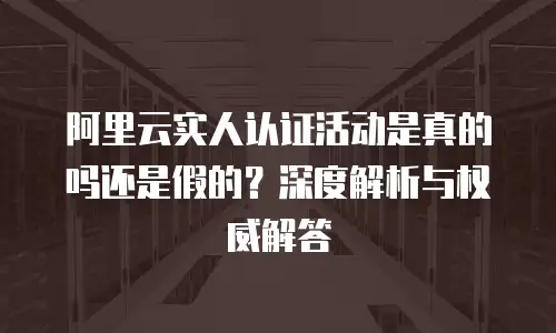 阿里云实人认证活动是真的吗还是假的？深度解析与权威解答