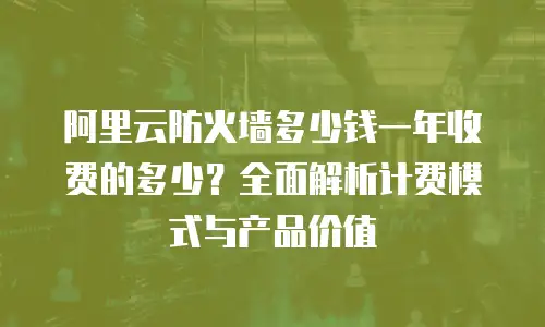 阿里云防火墙多少钱一年收费的多少？全面解析计费模式与产品价值