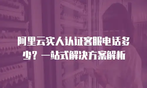 阿里云实人认证客服电话多少？一站式解决方案解析