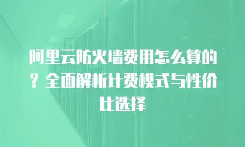 阿里云防火墙费用怎么算的？全面解析计费模式与性价比选择