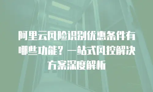 阿里云风险识别优惠条件有哪些功能？一站式风控解决方案深度解析