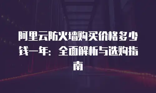 阿里云防火墙购买价格多少钱一年：全面解析与选购指南