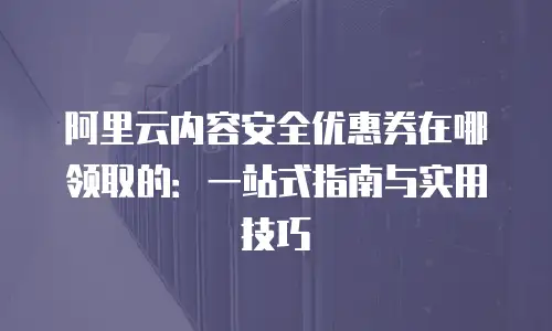 阿里云内容安全优惠券在哪领取的：一站式指南与实用技巧