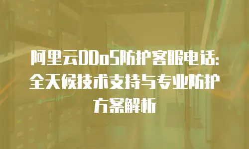 阿里云DDoS防护客服电话：全天候技术支持与专业防护方案解析