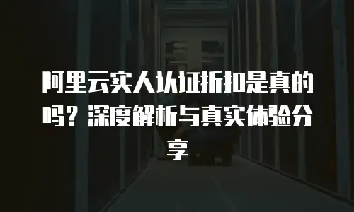 阿里云实人认证折扣是真的吗？深度解析与真实体验分享