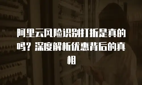 阿里云风险识别打折是真的吗？深度解析优惠背后的真相