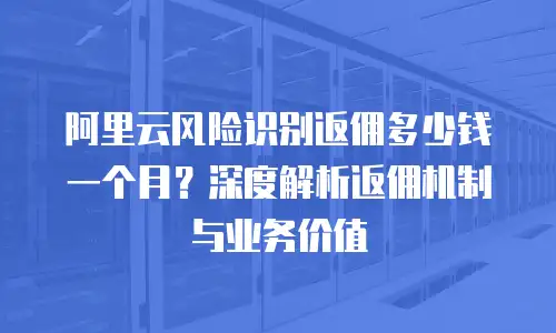 阿里云风险识别返佣多少钱一个月？深度解析返佣机制与业务价值