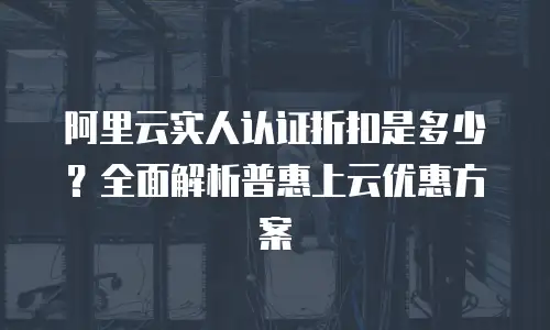 阿里云实人认证折扣是多少？全面解析普惠上云优惠方案