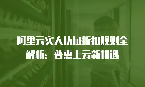 阿里云实人认证折扣规则全解析：普惠上云新机遇
