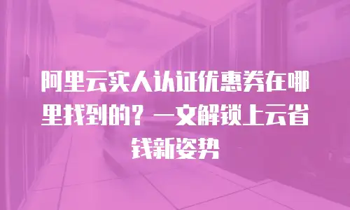阿里云实人认证优惠券在哪里找到的？一文解锁上云省钱新姿势