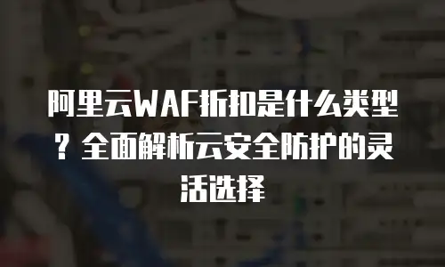 阿里云WAF折扣是什么类型？全面解析云安全防护的灵活选择