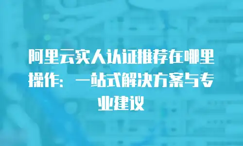 阿里云实人认证推荐在哪里操作：一站式解决方案与专业建议