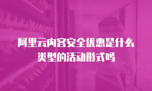 阿里云内容安全优惠是什么类型的活动形式吗