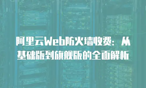 阿里云Web防火墙收费：从基础版到旗舰版的全面解析