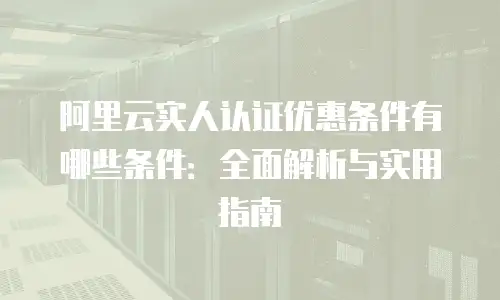 阿里云实人认证优惠条件有哪些条件：全面解析与实用指南