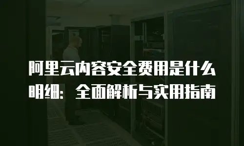 阿里云内容安全费用是什么明细：全面解析与实用指南